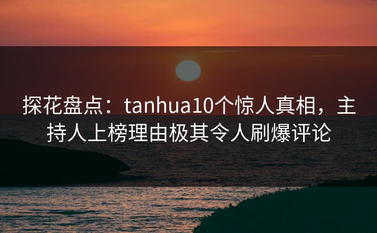 探花盘点：tanhua10个惊人真相，主持人上榜理由极其令人刷爆评论