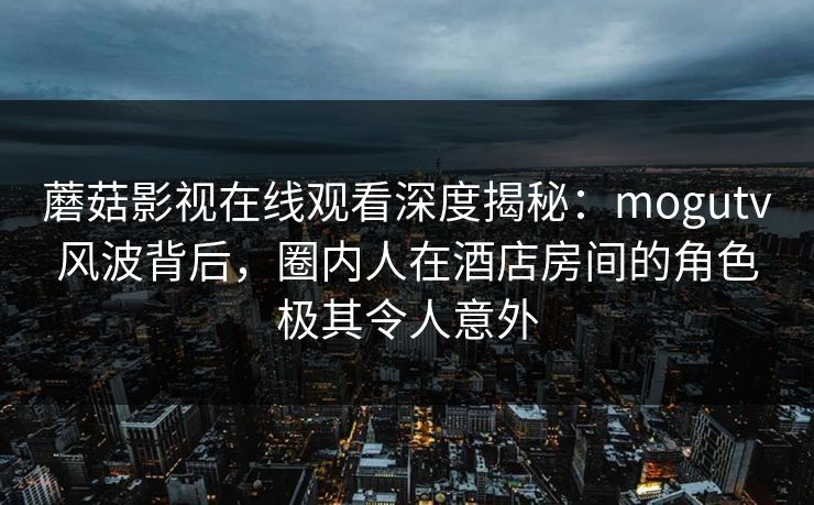 蘑菇影视在线观看深度揭秘：mogutv风波背后，圈内人在酒店房间的角色极其令人意外