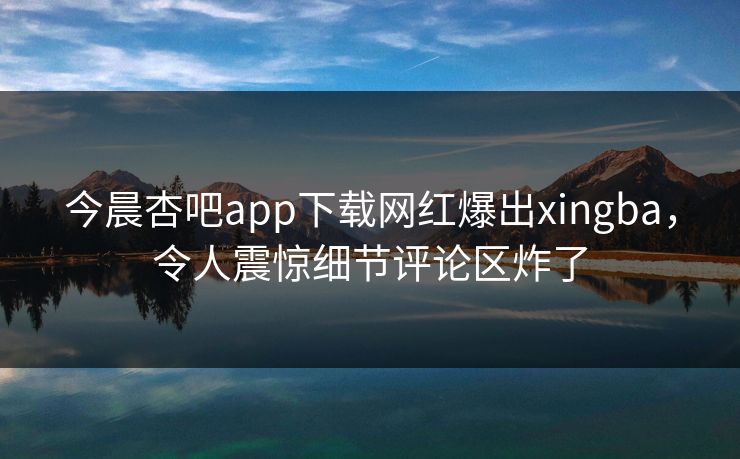 今晨杏吧app下载网红爆出xingba，令人震惊细节评论区炸了