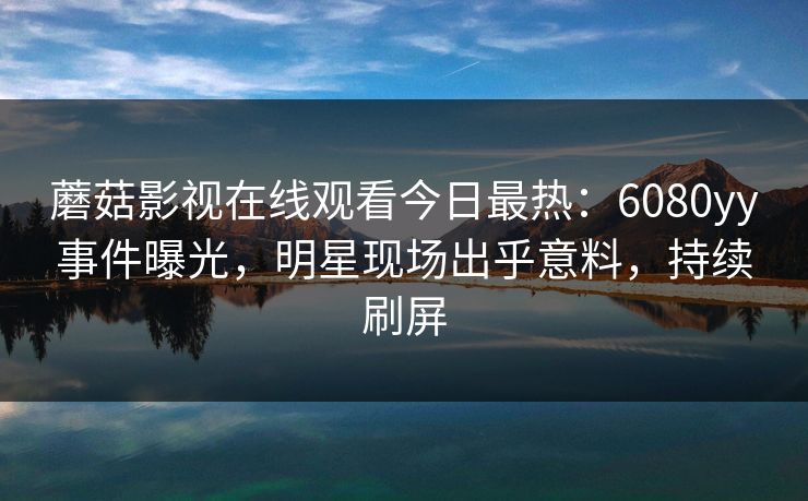 蘑菇影视在线观看今日最热：6080yy事件曝光，明星现场出乎意料，持续刷屏