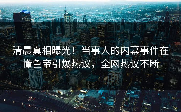 清晨真相曝光！当事人的内幕事件在懂色帝引爆热议，全网热议不断