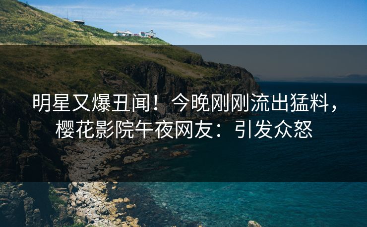 明星又爆丑闻！今晚刚刚流出猛料，樱花影院午夜网友：引发众怒
