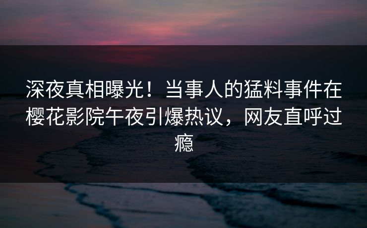 深夜真相曝光！当事人的猛料事件在樱花影院午夜引爆热议，网友直呼过瘾
