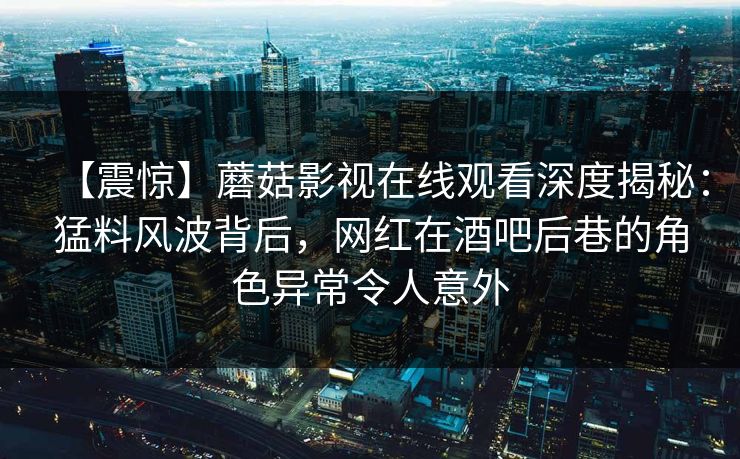 【震惊】蘑菇影视在线观看深度揭秘：猛料风波背后，网红在酒吧后巷的角色异常令人意外