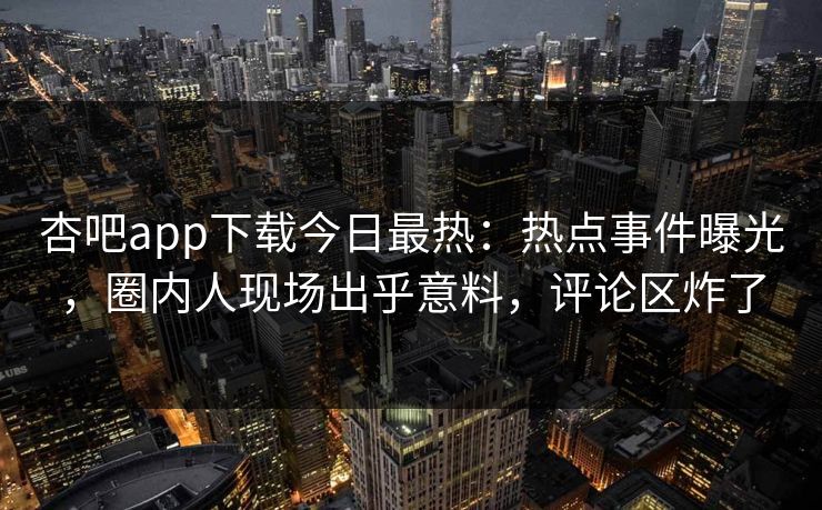 杏吧app下载今日最热：热点事件曝光，圈内人现场出乎意料，评论区炸了