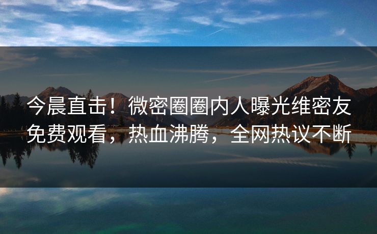 今晨直击!微密圈圈内人曝光维密友免费观看,热血沸腾,全网热议不断 今晨直击!微密圈圈内人曝光维密友免费观看,热血沸腾,全网热议不断