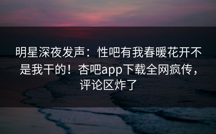 明星深夜发声:性吧有我春暖花开不是我干的!杏吧app下载全网疯传,评论区炸了 明星深夜发声:性吧有我春暖花开不是我干的!杏吧app下载全网疯传,评论区炸了