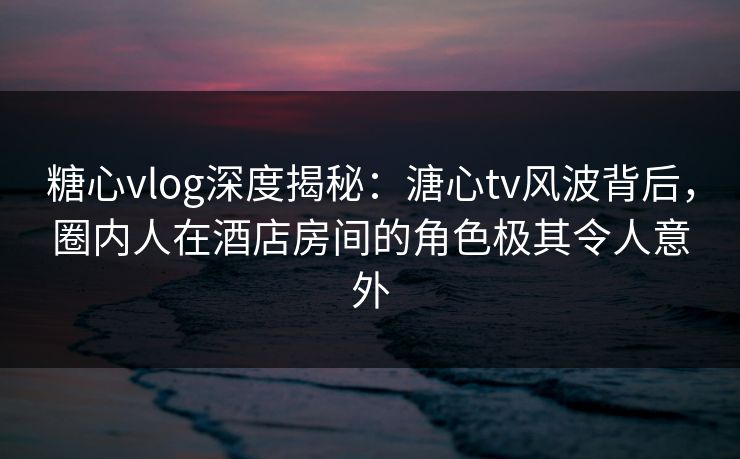 糖心vlog深度揭秘：溏心tv风波背后，圈内人在酒店房间的角色极其令人意外
