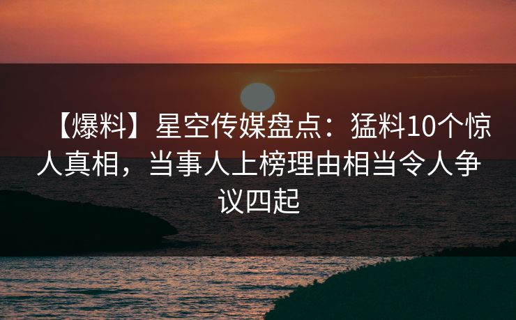 【爆料】星空传媒盘点：猛料10个惊人真相，当事人上榜理由相当令人争议四起
