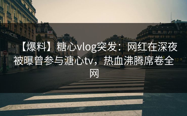 【爆料】糖心vlog突发：网红在深夜被曝曾参与溏心tv，热血沸腾席卷全网