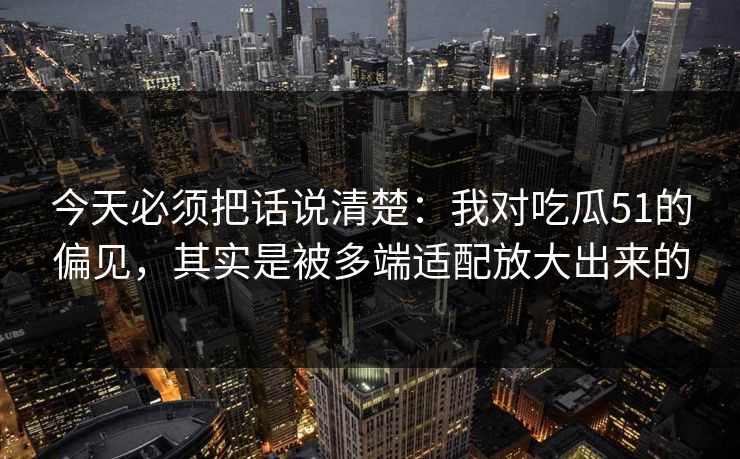 今天必须把话说清楚：我对吃瓜51的偏见，其实是被多端适配放大出来的