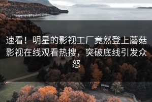 速看！明星的影视工厂竟然登上蘑菇影视在线观看热搜，突破底线引发众怒