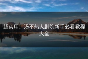 超实用！汤不热大剧院新手必看教程大全