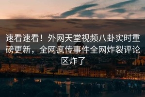速看速看！外网天堂视频八卦实时重磅更新，全网疯传事件全网炸裂评论区炸了