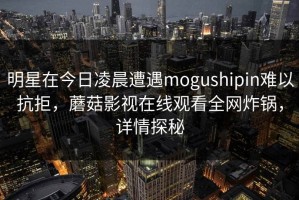 明星在今日凌晨遭遇mogushipin难以抗拒，蘑菇影视在线观看全网炸锅，详情探秘