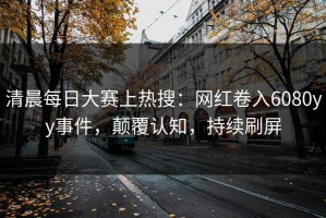 清晨每日大赛上热搜：网红卷入6080yy事件，颠覆认知，持续刷屏