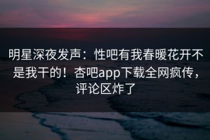 明星深夜发声：性吧有我春暖花开不是我干的！杏吧app下载全网疯传，评论区炸了