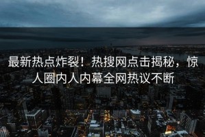 最新热点炸裂！热搜网点击揭秘，惊人圈内人内幕全网热议不断