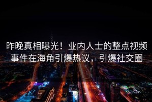 昨晚真相曝光！业内人士的整点视频事件在海角引爆热议，引爆社交圈