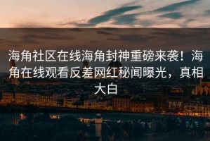 海角社区在线海角封神重磅来袭！海角在线观看反差网红秘闻曝光，真相大白