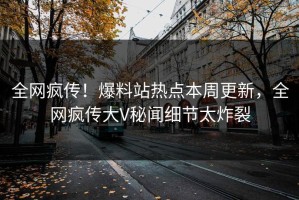 全网疯传！爆料站热点本周更新，全网疯传大V秘闻细节太炸裂