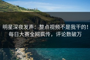 明星深夜发声：整点视频不是我干的！每日大赛全网疯传，评论数破万