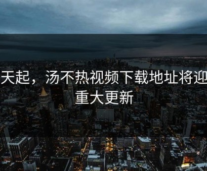 今天起，汤不热视频下载地址将迎来重大更新