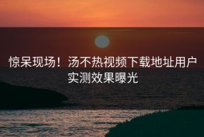 惊呆现场！汤不热视频下载地址用户实测效果曝光
