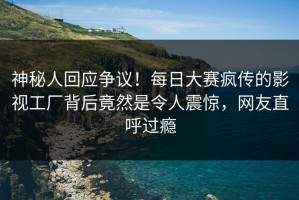 神秘人回应争议！每日大赛疯传的影视工厂背后竟然是令人震惊，网友直呼过瘾