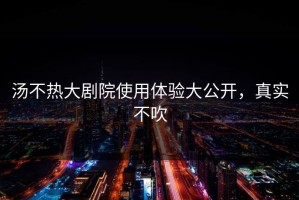 汤不热大剧院使用体验大公开，真实不吹