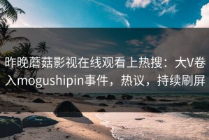 昨晚蘑菇影视在线观看上热搜：大V卷入mogushipin事件，热议，持续刷屏