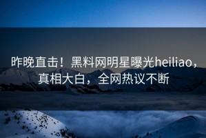 昨晚直击！黑料网明星曝光heiliao，真相大白，全网热议不断
