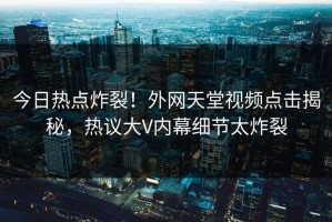 今日热点炸裂！外网天堂视频点击揭秘，热议大V内幕细节太炸裂