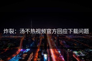 炸裂：汤不热视频官方回应下载问题