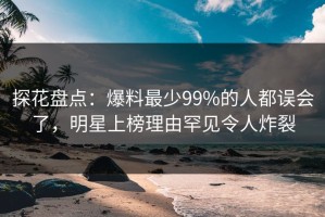 探花盘点：爆料最少99%的人都误会了，明星上榜理由罕见令人炸裂