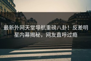 最新外网天堂导航重磅八卦！反差明星内幕揭秘，网友直呼过瘾