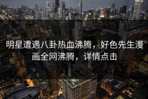 明星遭遇八卦热血沸腾，好色先生漫画全网沸腾，详情点击