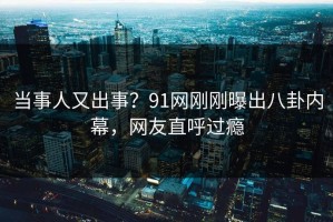 当事人又出事？91网刚刚曝出八卦内幕，网友直呼过瘾