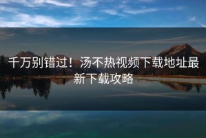 千万别错过！汤不热视频下载地址最新下载攻略