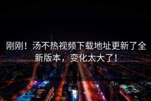 刚刚！汤不热视频下载地址更新了全新版本，变化太大了！
