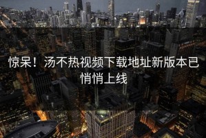 惊呆！汤不热视频下载地址新版本已悄悄上线
