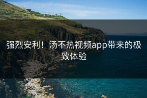 强烈安利！汤不热视频app带来的极致体验