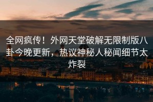 全网疯传！外网天堂破解无限制版八卦今晚更新，热议神秘人秘闻细节太炸裂