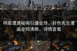 明星遭遇秘闻引爆全场，好色先生漫画全网沸腾，详情查看