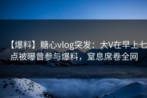【爆料】糖心vlog突发：大V在早上七点被曝曾参与爆料，窒息席卷全网