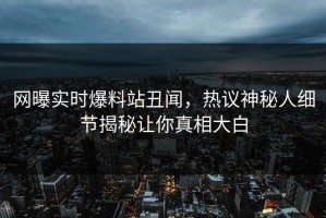 网曝实时爆料站丑闻，热议神秘人细节揭秘让你真相大白