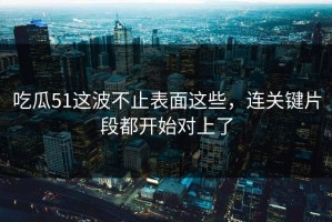 吃瓜51这波不止表面这些，连关键片段都开始对上了