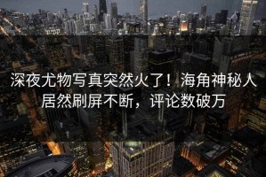 深夜尤物写真突然火了！海角神秘人居然刷屏不断，评论数破万