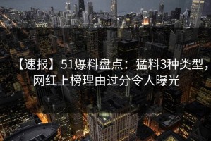 【速报】51爆料盘点：猛料3种类型，网红上榜理由过分令人曝光