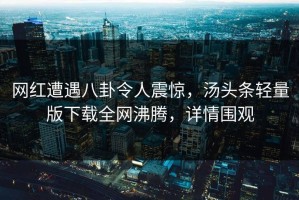 网红遭遇八卦令人震惊，汤头条轻量版下载全网沸腾，详情围观